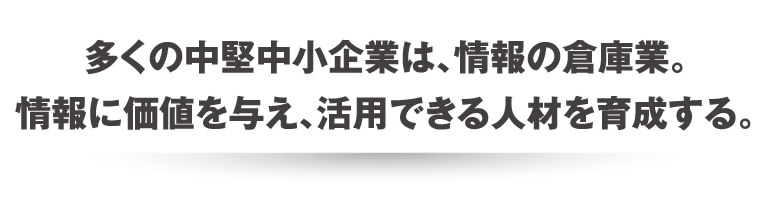 多くの中堅中小企業は、情報の倉庫業。情報に価値を与え、活用できる人材を育成する。