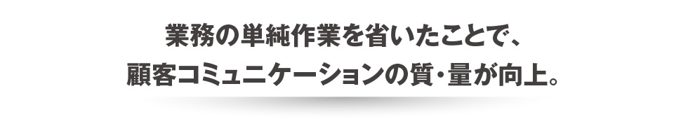 業務の単純作業を省いたことで、顧客コミュニケーションの質・量が向上。