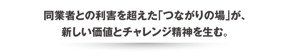 同業者との利害を超えた「つながりの場」が、新しい価値とチャレンジ精神を生む。