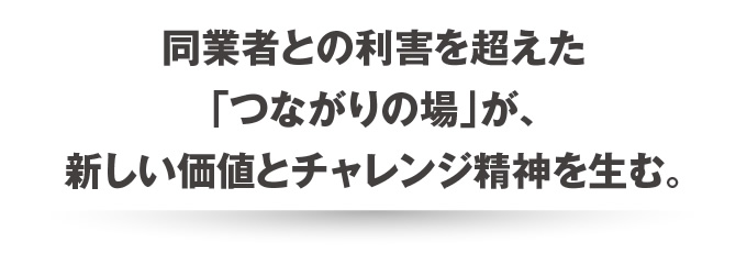 同業者との利害を超えた「つながりの場」が、新しい価値とチャレンジ精神を生む。