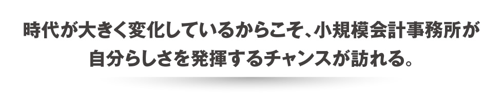 時代が大きく変化しているからこそ、小規模会計事務所が自分らしさを発揮するチャンスが訪れる。