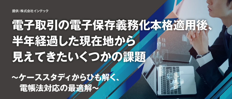 電子取引の電子保存義務化本格適用後、半年経過した現在地から見えてきたいくつかの課題～ケーススタディからひも解く、電帳法対応の最適解～