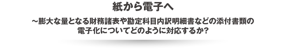 紙から電子へ~膨大な量となる財務諸表や勘定科目内訳明細書などの添付書類の電子化についてどのように対応するか？