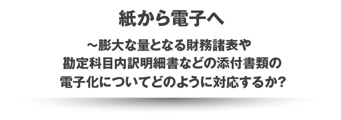 紙から電子へ~膨大な量となる財務諸表や勘定科目内訳明細書などの添付書類の電子化についてどのように対応するか？