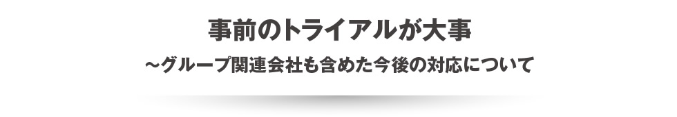 事前のトライアルが大事~グループ関連会社も含めた今後の対応について