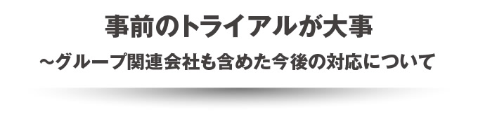 事前のトライアルが大事~グループ関連会社も含めた今後の対応について