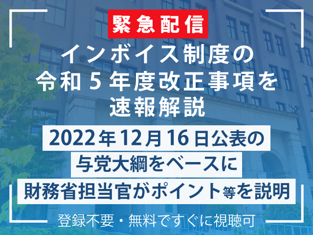 【配信は終了しました】『インボイス制度の令和5年度改正事項を速報解説  ～与党大綱をベースに財務省担当官がポイント等を説明～』2022年12月16日配信アーカイブはこちら