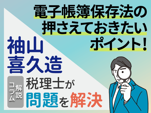 電子帳簿保存法の押さえておきたいポイント！｜袖山喜久造税理士が問題を解決