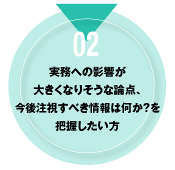 02 実務への影響が大きくなりそうな論点、今後注視すべき情報は何か？を把握したい方