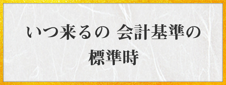 いつ来るの 会計基準の 標準時