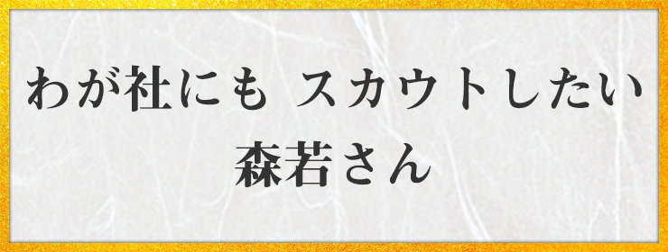 わが社にも　スカウトしたい　森若さん