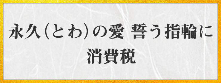 永久（とわ）の愛 誓う指輪に 消費税