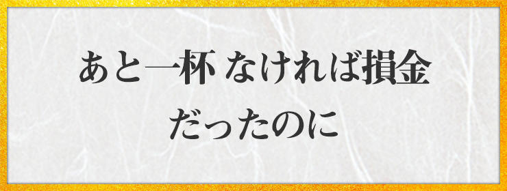 あと一杯 なければ損金 だったのに