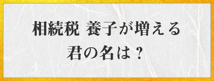 相続税 養子が増える 君の名は？