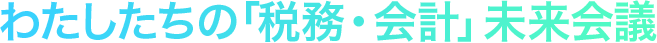 〜私たちの「税務・会計」未来会議〜